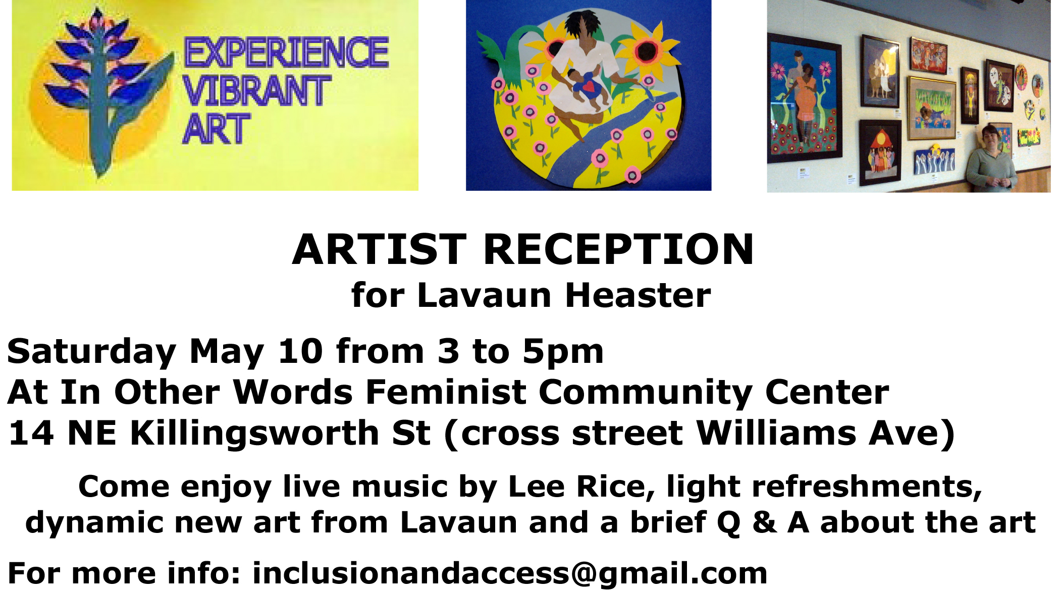 The logo for Experience Vibrant Art, an outside the frame piece of a mother by a river with flowers, and a photo of Lavaun by her art display at In Other Words Feminist Community Center. Text: Artist Reception for Lavaun Heaster. Saturday May 10 from 3:00 to 5:00 pm. In Other Words. 14 N Killingsworth St (cross street is N Williams). Come enjoy live music by Lee Rice, light refreshments, dynamic new art from Lavaun, and a brief Q & A about the art. For more info: inclusionandaccess@gmail.com