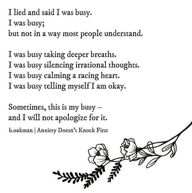 A poem: I lied and said I was busy. I was busy; but not in a way most people understand. I was busy taking deeper breaths. I was busy silencing irrational thoughts. I was busy calming a racing heart. I was busy telling myself I am okay. Sometimes, this is my busy--and I will not apologize for it. By b.oakman in "Anxiety Doesn't Knock First." A branch with flowers and leaves lines the bottom of the image.