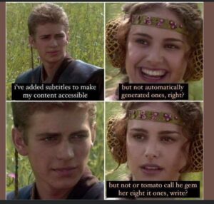 screenshots from a movie in which these two young white people are having a conversation on a sunny day outside by some very tall grass. The guy looks either puzzled or flirtatious, then the girl laughs delightedly. Then he looks earnest, and then she beats him by looking more earnest. It went around a lot for a while on social media with different fake captions added to the four squares, but I don’t know what film the images are from. The version I like has the guy saying, “I’ve added subtitles to make my content accessible.” And she laughs and says, “But not automatically generated ones, right?” And he looks earnest, and then she beats him by looking more earnest while captioned as saying, “But not or tomato call he gem her eight it ones, write?”