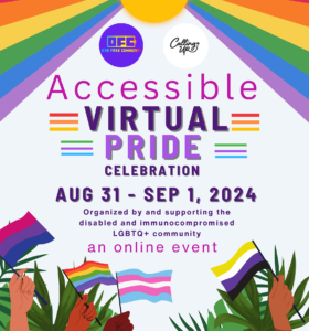 Image Description courtesy of the event organizers: Flier with sun at the top with rainbow colored sunrays from the center to the edges. Flier reads “Accessible Virtual Pride Celebration” Aug 31 - Sep 1, 2024. Organized by and supporting the disabled and immunocompromised LGBTQAI2S+ community. An online event. Various skin tones hands holding various queer flags with plants in the background.